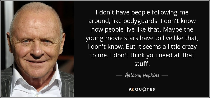I don't have people following me around, like bodyguards. I don't know how people live like that. Maybe the young movie stars have to live like that, I don't know. But it seems a little crazy to me. I don't think you need all that stuff. - Anthony Hopkins