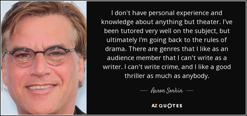 I don't have personal experience and knowledge about anything but theater. I've been tutored very well on the subject, but ultimately I'm going back to the rules of drama. There are genres that I like as an audience member that I can't write as a writer. I can't write crime, and I like a good thriller as much as anybody. - Aaron Sorkin