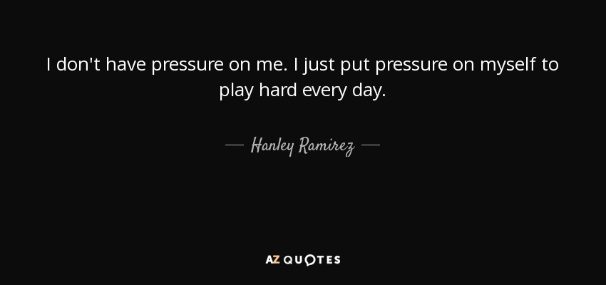 I don't have pressure on me. I just put pressure on myself to play hard every day. - Hanley Ramirez