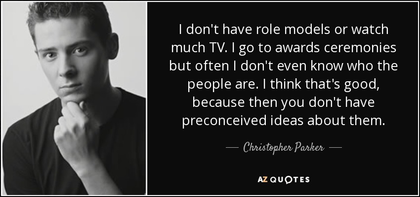 I don't have role models or watch much TV. I go to awards ceremonies but often I don't even know who the people are. I think that's good, because then you don't have preconceived ideas about them. - Christopher Parker