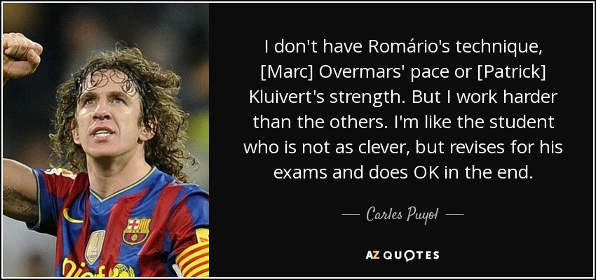 I don't have Romário's technique, [Marc] Overmars' pace or [Patrick] Kluivert's strength. But I work harder than the others. I'm like the student who is not as clever, but revises for his exams and does OK in the end. - Carles Puyol
