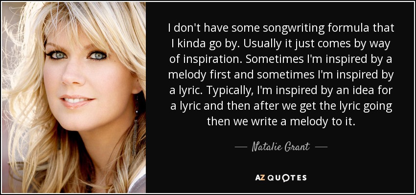 I don't have some songwriting formula that I kinda go by. Usually it just comes by way of inspiration. Sometimes I'm inspired by a melody first and sometimes I'm inspired by a lyric. Typically, I'm inspired by an idea for a lyric and then after we get the lyric going then we write a melody to it. - Natalie Grant