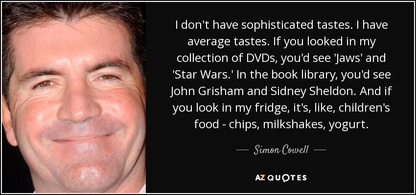 I don't have sophisticated tastes. I have average tastes. If you looked in my collection of DVDs, you'd see 'Jaws' and 'Star Wars.' In the book library, you'd see John Grisham and Sidney Sheldon. And if you look in my fridge, it's, like, children's food - chips, milkshakes, yogurt. - Simon Cowell