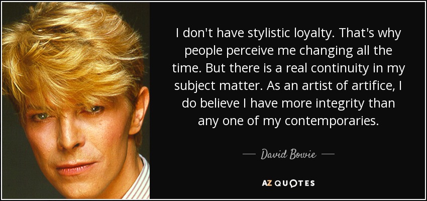 I don't have stylistic loyalty. That's why people perceive me changing all the time. But there is a real continuity in my subject matter. As an artist of artifice, I do believe I have more integrity than any one of my contemporaries. - David Bowie