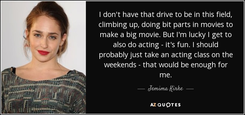 I don't have that drive to be in this field, climbing up, doing bit parts in movies to make a big movie. But I'm lucky I get to also do acting - it's fun. I should probably just take an acting class on the weekends - that would be enough for me. - Jemima Kirke