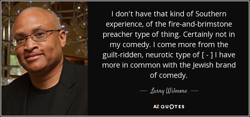 I don't have that kind of Southern experience, of the fire-and-brimstone preacher type of thing. Certainly not in my comedy. I come more from the guilt-ridden, neurotic type of [ - ] I have more in common with the Jewish brand of comedy. - Larry Wilmore