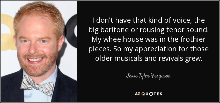 I don't have that kind of voice, the big baritone or rousing tenor sound. My wheelhouse was in the frothier pieces. So my appreciation for those older musicals and revivals grew. - Jesse Tyler Ferguson
