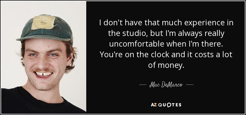 I don't have that much experience in the studio, but I'm always really uncomfortable when I'm there. You're on the clock and it costs a lot of money. - Mac DeMarco