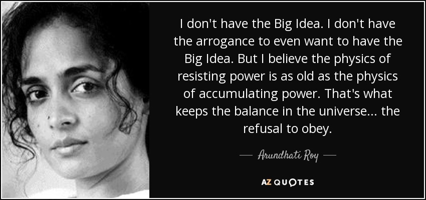 I don't have the Big Idea. I don't have the arrogance to even want to have the Big Idea. But I believe the physics of resisting power is as old as the physics of accumulating power. That's what keeps the balance in the universe... the refusal to obey. - Arundhati Roy