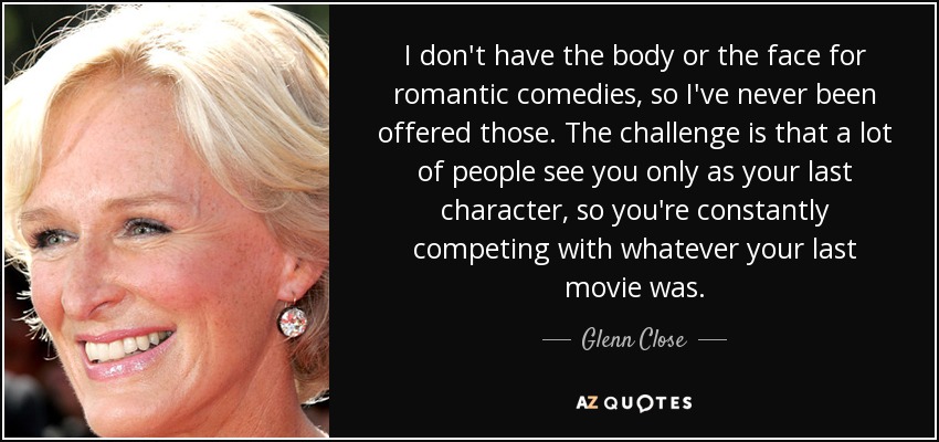I don't have the body or the face for romantic comedies, so I've never been offered those. The challenge is that a lot of people see you only as your last character, so you're constantly competing with whatever your last movie was. - Glenn Close