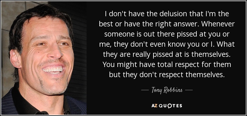 I don't have the delusion that I'm the best or have the right answer. Whenever someone is out there pissed at you or me, they don't even know you or I. What they are really pissed at is themselves. You might have total respect for them but they don't respect themselves. - Tony Robbins