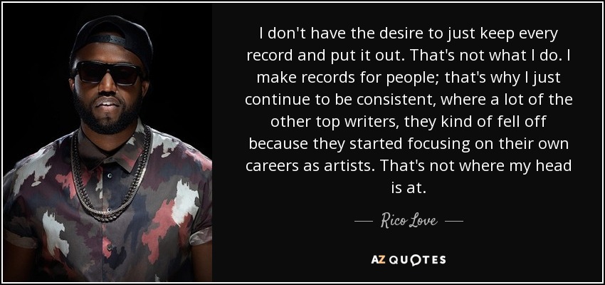 I don't have the desire to just keep every record and put it out. That's not what I do. I make records for people; that's why I just continue to be consistent, where a lot of the other top writers, they kind of fell off because they started focusing on their own careers as artists. That's not where my head is at. - Rico Love I don't have the desire to just keep every record and put it out. That's not what I do. I make records for people; that's why I just continue to be consistent, where a lot of the other top writers, they kind of fell off because they started focusing on their own careers as artists. That's not where my head is at. - Rico Love