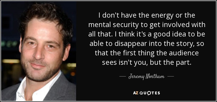 I don't have the energy or the mental security to get involved with all that. I think it's a good idea to be able to disappear into the story, so that the first thing the audience sees isn't you, but the part. - Jeremy Northam