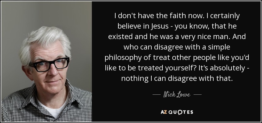 I don't have the faith now. I certainly believe in Jesus - you know, that he existed and he was a very nice man. And who can disagree with a simple philosophy of treat other people like you'd like to be treated yourself? It's absolutely - nothing I can disagree with that. - Nick Lowe