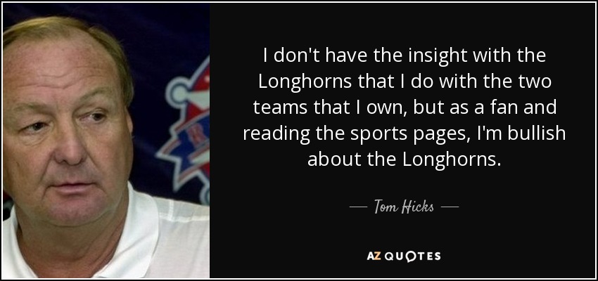 I don't have the insight with the Longhorns that I do with the two teams that I own, but as a fan and reading the sports pages, I'm bullish about the Longhorns. - Tom Hicks