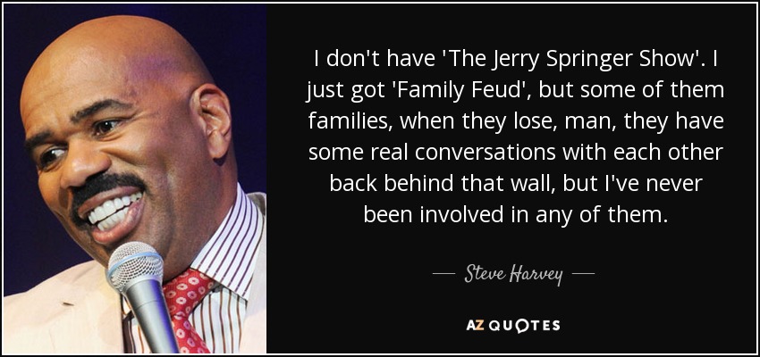 I don't have 'The Jerry Springer Show'. I just got 'Family Feud', but some of them families, when they lose, man, they have some real conversations with each other back behind that wall, but I've never been involved in any of them. - Steve Harvey