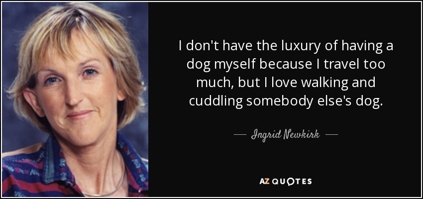 I don't have the luxury of having a dog myself because I travel too much, but I love walking and cuddling somebody else's dog. - Ingrid Newkirk