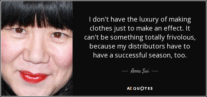 I don't have the luxury of making clothes just to make an effect. It can't be something totally frivolous, because my distributors have to have a successful season, too. - Anna Sui