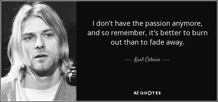 I don’t have the passion anymore, and so remember, it’s better to burn out than to fade away. - Kurt Cobain