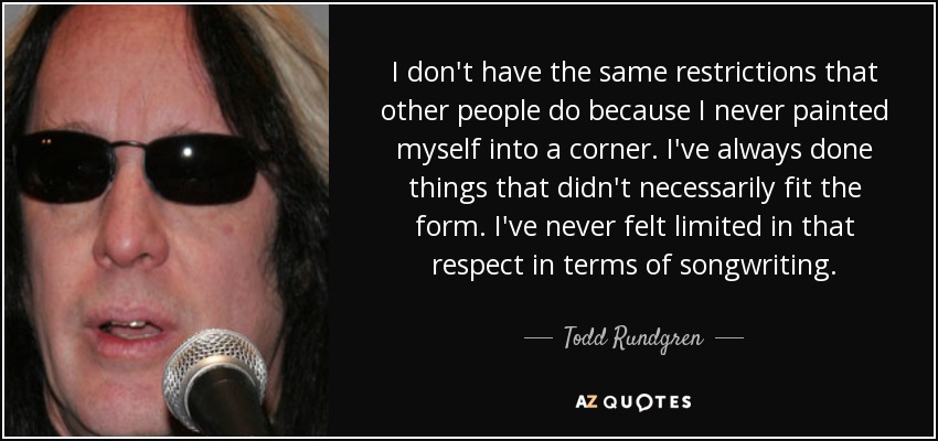 I don't have the same restrictions that other people do because I never painted myself into a corner. I've always done things that didn't necessarily fit the form. I've never felt limited in that respect in terms of songwriting. - Todd Rundgren