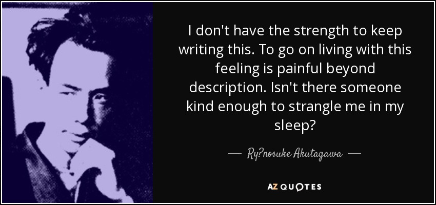 I don't have the strength to keep writing this. To go on living with this feeling is painful beyond description. Isn't there someone kind enough to strangle me in my sleep? - Ryūnosuke Akutagawa
