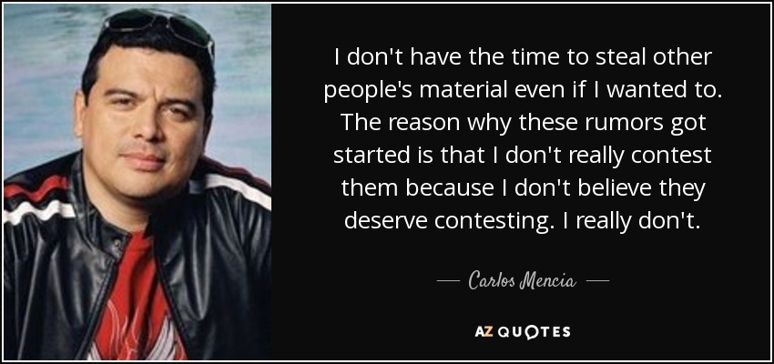 I don't have the time to steal other people's material even if I wanted to. The reason why these rumors got started is that I don't really contest them because I don't believe they deserve contesting. I really don't. - Carlos Mencia
