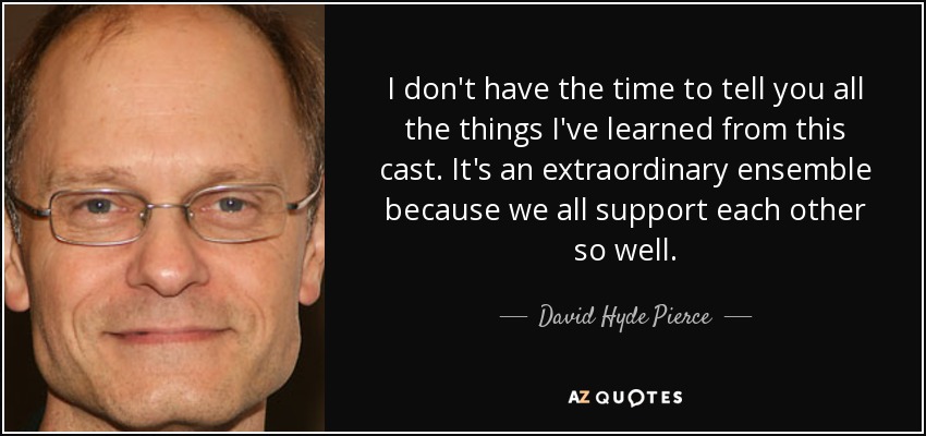 I don't have the time to tell you all the things I've learned from this cast. It's an extraordinary ensemble because we all support each other so well. - David Hyde Pierce