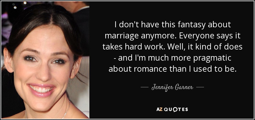 I don't have this fantasy about marriage anymore. Everyone says it takes hard work. Well, it kind of does - and I'm much more pragmatic about romance than I used to be. - Jennifer Garner