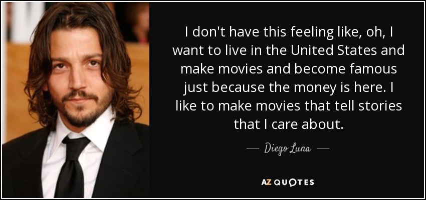 I don't have this feeling like, oh, I want to live in the United States and make movies and become famous just because the money is here. I like to make movies that tell stories that I care about. - Diego Luna