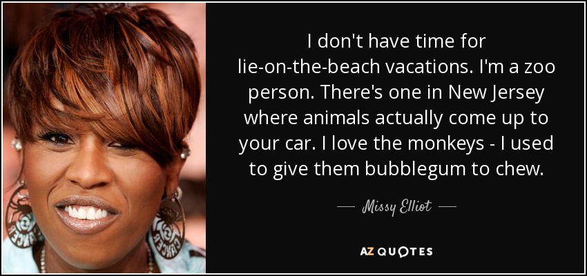 I don't have time for lie-on-the-beach vacations. I'm a zoo person. There's one in New Jersey where animals actually come up to your car. I love the monkeys - I used to give them bubblegum to chew. - Missy Elliot