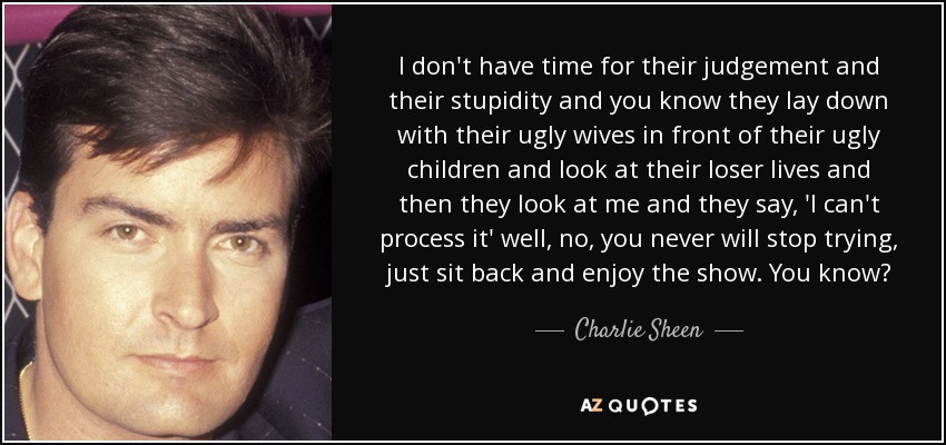 I don't have time for their judgement and their stupidity and you know they lay down with their ugly wives in front of their ugly children and look at their loser lives and then they look at me and they say, 'I can't process it' well, no, you never will stop trying, just sit back and enjoy the show. You know? - Charlie Sheen