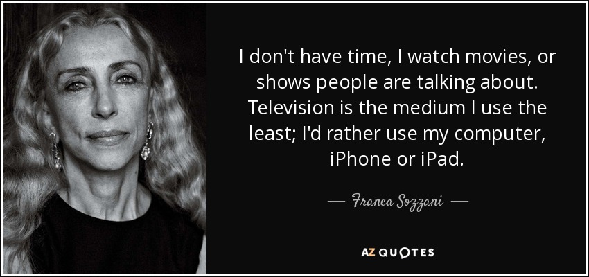 I don't have time, I watch movies, or shows people are talking about. Television is the medium I use the least; I'd rather use my computer, iPhone or iPad. - Franca Sozzani