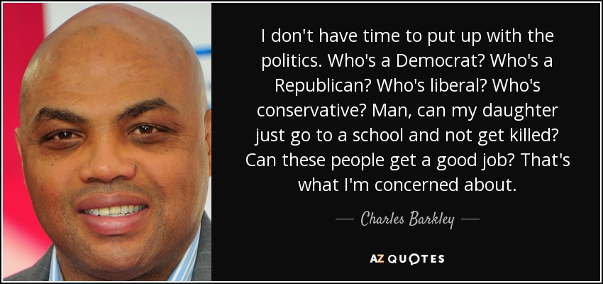 I don't have time to put up with the politics. Who's a Democrat? Who's a Republican? Who's liberal? Who's conservative? Man, can my daughter just go to a school and not get killed? Can these people get a good job? That's what I'm concerned about. - Charles Barkley
