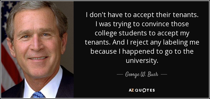 I don't have to accept their tenants. I was trying to convince those college students to accept my tenants. And I reject any labeling me because I happened to go to the university. - George W. Bush