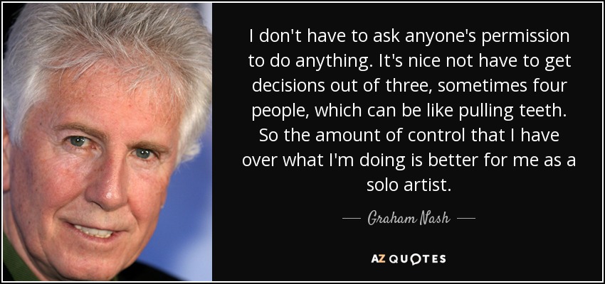 I don't have to ask anyone's permission to do anything. It's nice not have to get decisions out of three, sometimes four people, which can be like pulling teeth. So the amount of control that I have over what I'm doing is better for me as a solo artist. - Graham Nash