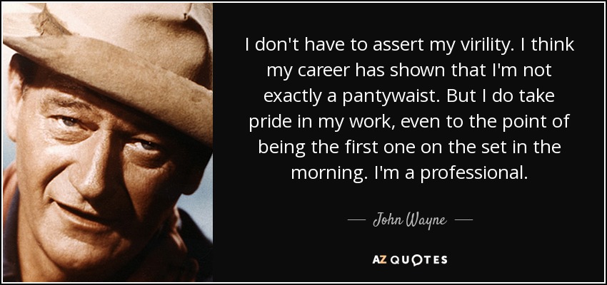 I don't have to assert my virility. I think my career has shown that I'm not exactly a pantywaist. But I do take pride in my work, even to the point of being the first one on the set in the morning. I'm a professional. - John Wayne