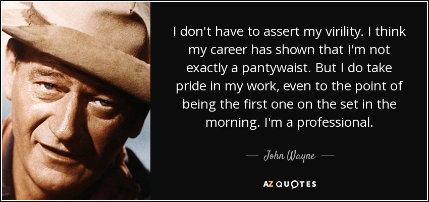 I don't have to assert my virility. I think my career has shown that I'm not exactly a pantywaist. But I do take pride in my work, even to the point of being the first one on the set in the morning. I'm a professional. - John Wayne