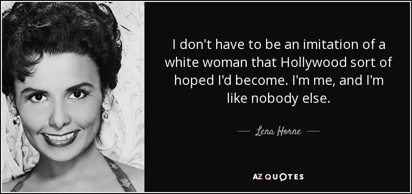 I don't have to be an imitation of a white woman that Hollywood sort of hoped I'd become. I'm me, and I'm like nobody else. - Lena Horne