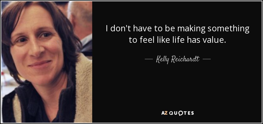 I don't have to be making something to feel like life has value. - Kelly Reichardt