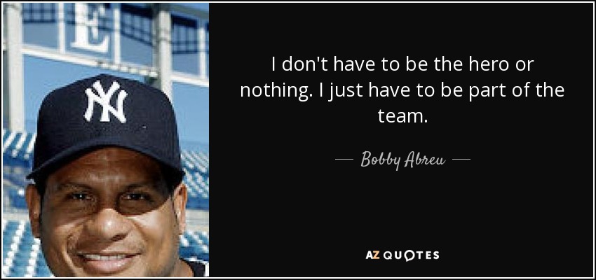 I don't have to be the hero or nothing. I just have to be part of the team. - Bobby Abreu