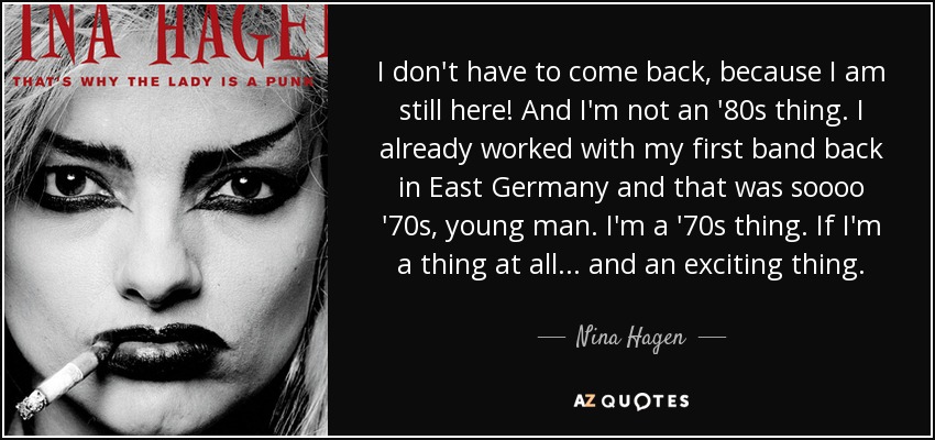 I don't have to come back, because I am still here! And I'm not an '80s thing. I already worked with my first band back in East Germany and that was soooo '70s, young man. I'm a '70s thing. If I'm a thing at all... and an exciting thing. - Nina Hagen