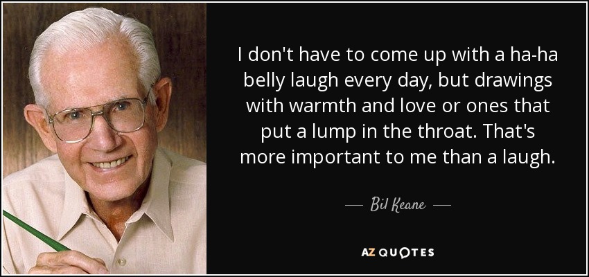 I don't have to come up with a ha-ha belly laugh every day, but drawings with warmth and love or ones that put a lump in the throat. That's more important to me than a laugh. - Bil Keane