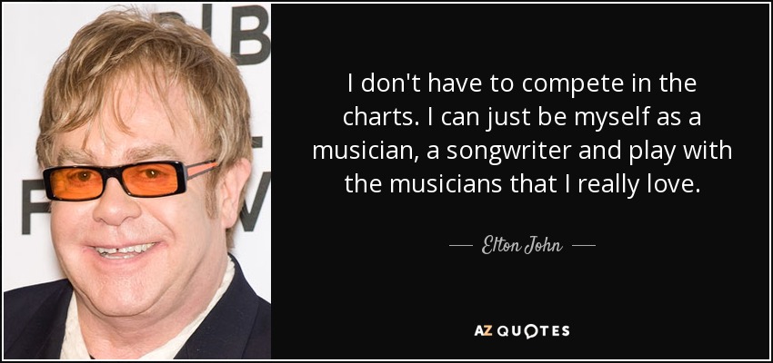 I don't have to compete in the charts. I can just be myself as a musician, a songwriter and play with the musicians that I really love. - Elton John