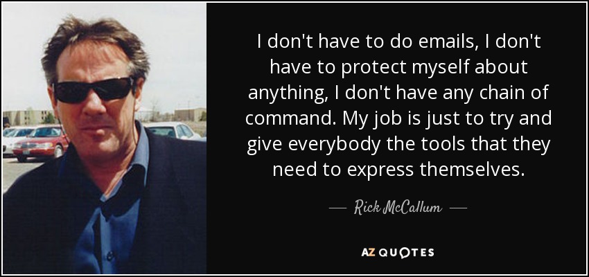 I don't have to do emails, I don't have to protect myself about anything, I don't have any chain of command. My job is just to try and give everybody the tools that they need to express themselves. - Rick McCallum