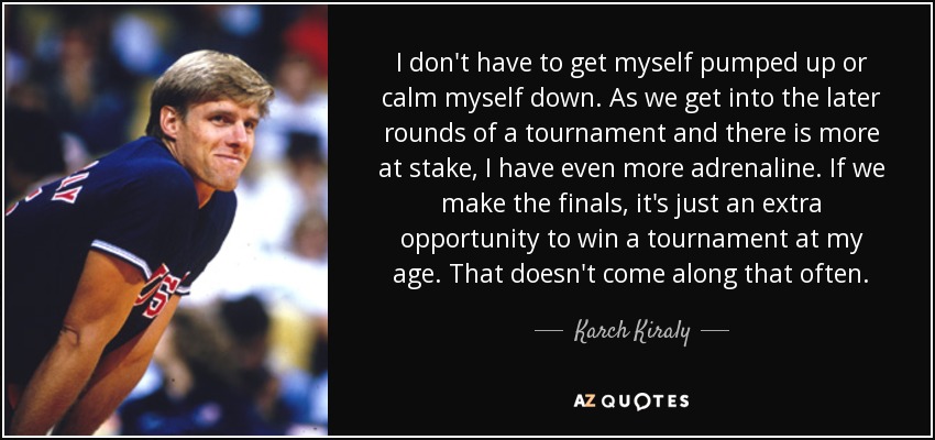 I don't have to get myself pumped up or calm myself down. As we get into the later rounds of a tournament and there is more at stake, I have even more adrenaline. If we make the finals, it's just an extra opportunity to win a tournament at my age. That doesn't come along that often. - Karch Kiraly