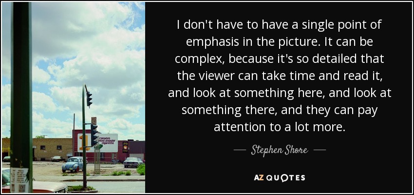 I don't have to have a single point of emphasis in the picture. It can be complex, because it's so detailed that the viewer can take time and read it, and look at something here, and look at something there, and they can pay attention to a lot more. - Stephen Shore