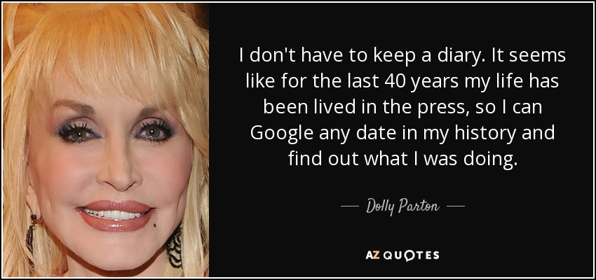 I don't have to keep a diary. It seems like for the last 40 years my life has been lived in the press, so I can Google any date in my history and find out what I was doing. - Dolly Parton