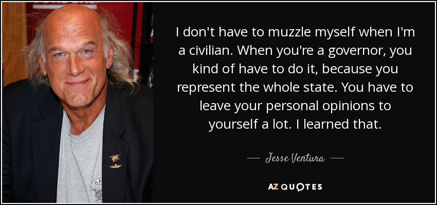 I don't have to muzzle myself when I'm a civilian. When you're a governor, you kind of have to do it, because you represent the whole state. You have to leave your personal opinions to yourself a lot. I learned that. - Jesse Ventura