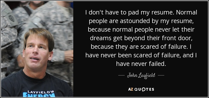 I don't have to pad my resume. Normal people are astounded by my resume, because normal people never let their dreams get beyond their front door, because they are scared of failure. I have never been scared of failure, and I have never failed. - John Layfield