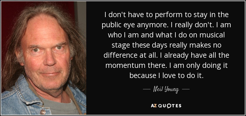 I don't have to perform to stay in the public eye anymore. I really don't. I am who I am and what I do on musical stage these days really makes no difference at all. I already have all the momentum there. I am only doing it because I love to do it. - Neil Young